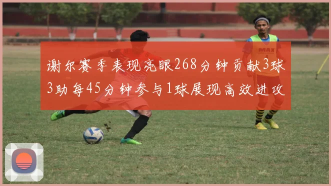 谢尔赛季表现亮眼268分钟贡献3球3助每45分钟参与1球展现高效进攻能力
