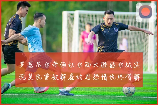 罗塞尼尔带领切尔西大胜赫尔城实现复仇曾被解雇的恩怨情仇终得解开