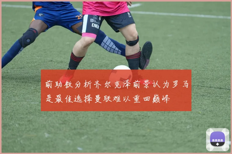 前助教分析齐尔克泽前景认为罗马是最佳选择曼联难以重回巅峰