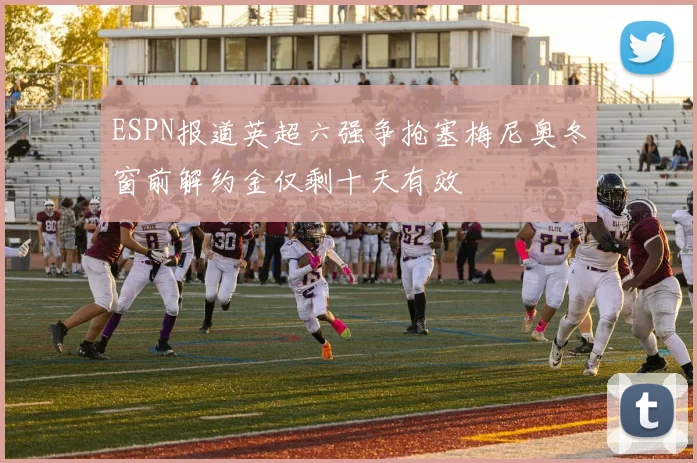 ESPN报道英超六强争抢塞梅尼奥冬窗前解约金仅剩十天有效