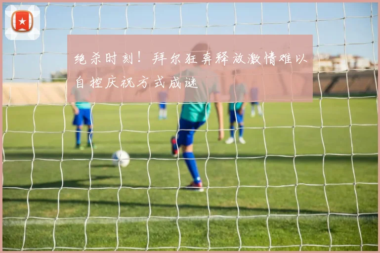 绝杀时刻！拜尔狂奔释放激情难以自控庆祝方式成谜