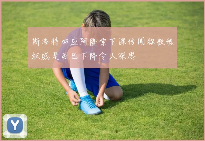 斯洛特回应阿隆索下课传闻称教练权威是否已下降令人深思
