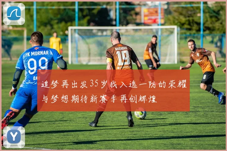 追梦再出发35岁我入选一防的荣耀与梦想期待新赛季再创辉煌