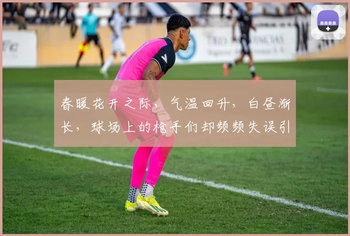 春暖花开之际，气温回升，白昼渐长，球场上的枪手们却频频失误引发热议