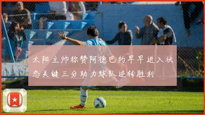 太阳主帅称赞阿德巴约早早进入状态关键三分助力球队逆转胜利