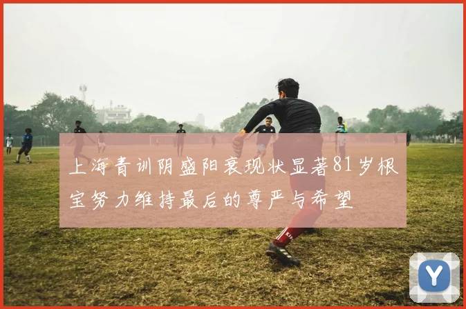 上海青训阴盛阳衰现状显著81岁根宝努力维持最后的尊严与希望