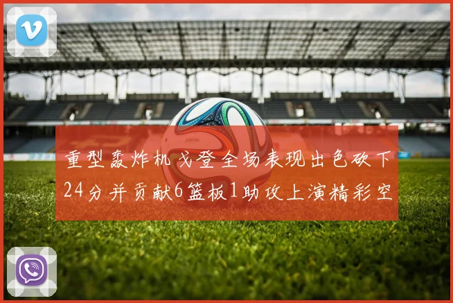 重型轰炸机戈登全场表现出色砍下24分并贡献6篮板1助攻上演精彩空接重扣