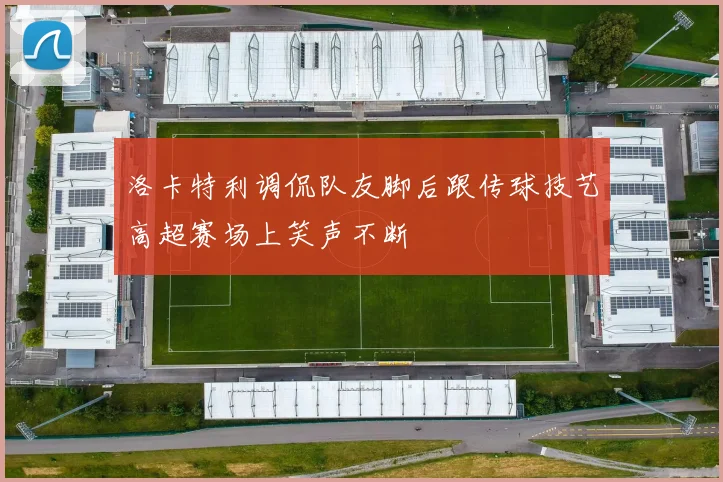 洛卡特利调侃队友脚后跟传球技艺高超赛场上笑声不断