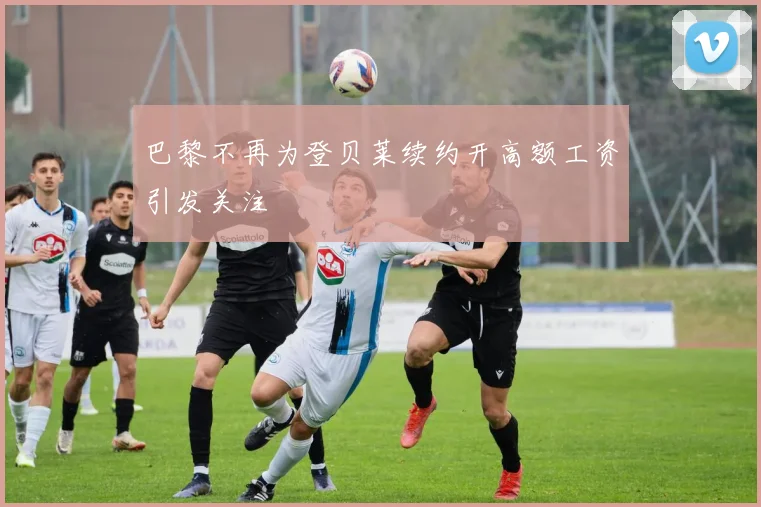 巴黎不再为登贝莱续约开高额工资引发关注