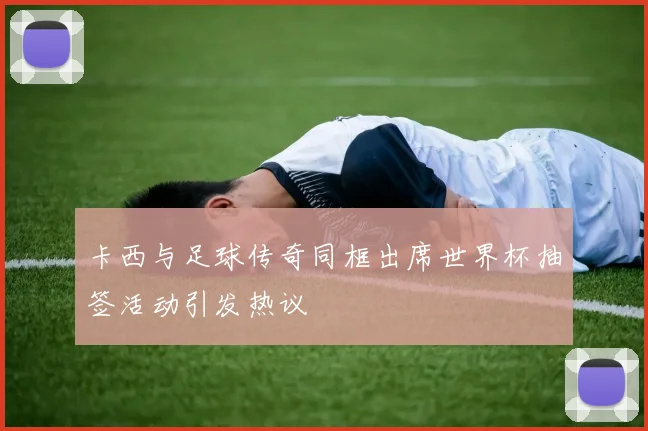 卡西与足球传奇同框出席世界杯抽签活动引发热议