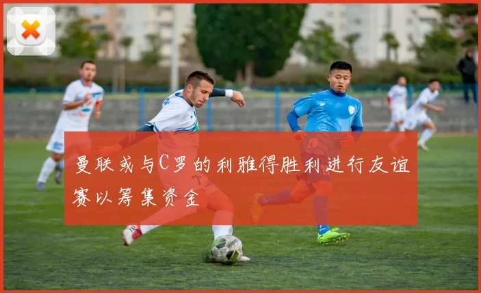 曼联或与C罗的利雅得胜利进行友谊赛以筹集资金