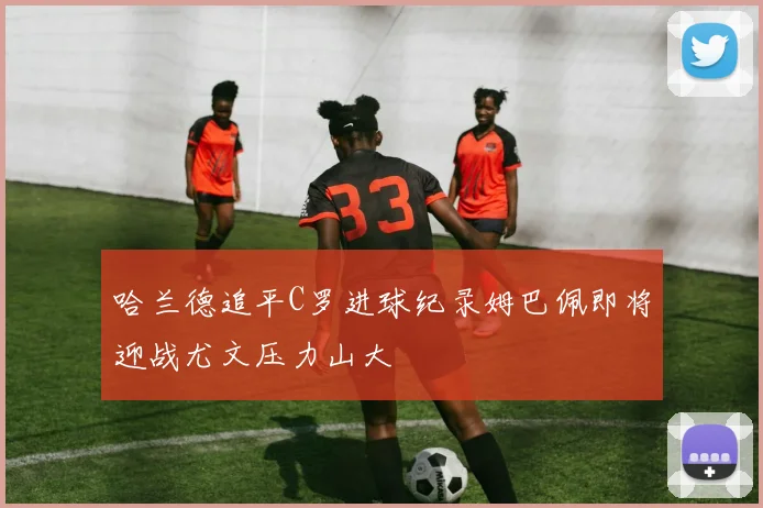 哈兰德追平C罗进球纪录姆巴佩即将迎战尤文压力山大