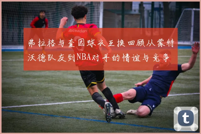 弗拉格与奎因球衣互换回顾从蒙特沃德队友到NBA对手的情谊与竞争