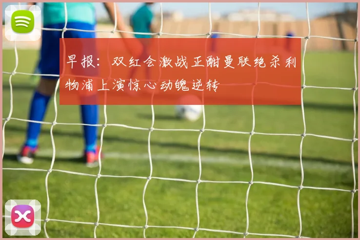 早报：双红会激战正酣曼联绝杀利物浦上演惊心动魄逆转