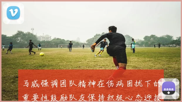 马威强调团队精神在伤病困扰下的重要性鼓励队友保持积极心态迎接挑战