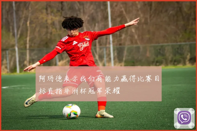 阿玛德表示我们有能力赢得比赛目标直指非洲杯冠军荣耀