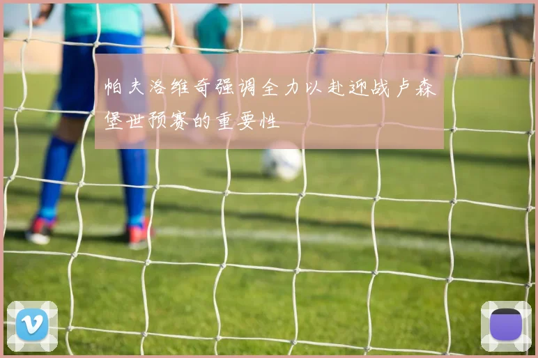 帕夫洛维奇强调全力以赴迎战卢森堡世预赛的重要性