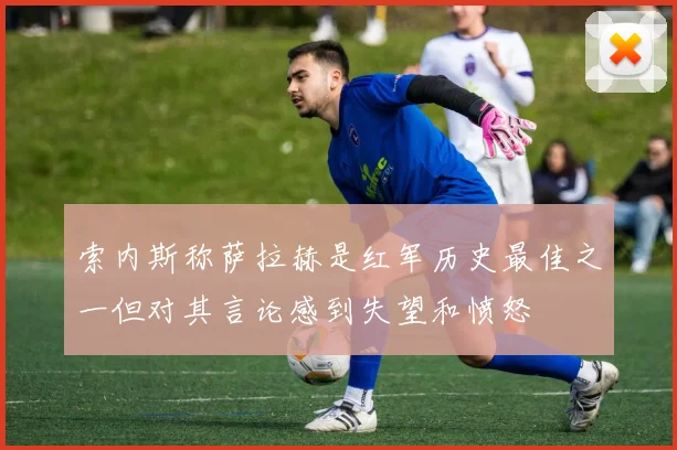 索内斯称萨拉赫是红军历史最佳之一但对其言论感到失望和愤怒